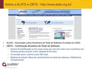 Sobre a ALATS e CBTS - http://www.alats.org.br/




•      ALATS – Associação Latino-Americana de Teste de Software (Fundada em 2002)
•      CBTS – Certificação Brasileira de Teste de Software
         – Exame de Certificação ocorre duas vezes por ano (em maio e em novembro) em
           diversos pontos do país e tem validade de 03 anos.
         – A inscrição para o exame custa 350 reais.
         – Material de estudo: Base de conhecimento em teste de software e Referência
           Complementar


    www.qualister.com.br
 
