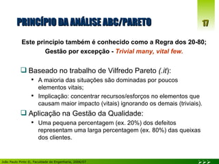 PRINCÍPIO DA ANÁLISE ABC/PARETO Este princípio também é conhecido como a Regra dos 20-80; Gestão por excepção -  Trivial many, vital few. Baseado no trabalho de Vilfredo Pareto  (.it ): A maioria das situações são dominadas por poucos  elementos vitais; Implicação: concentrar recursos/esforços no elementos que causam maior impacto (vitais) ignorando os demais (triviais). Aplicação na Gestão da Qualidade: Uma pequena percentagem (ex. 20%) dos defeitos representam uma larga percentagem (ex. 80%) das queixas dos clientes. 