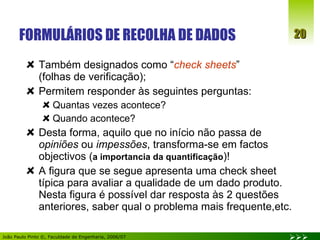 FORMULÁRIOS DE RECOLHA DE DADOS Também designados como “ check sheets ”  (folhas de verificação); Permitem responder às seguintes perguntas: Quantas vezes acontece? Quando acontece? Desta forma, aquilo que no início não passa de  opiniões  ou  impessões , transforma-se em factos objectivos ( a importancia da quantificação )! A figura que se segue apresenta uma check sheet típica para avaliar a qualidade de um dado produto. Nesta figura é possível dar resposta às 2 questões anteriores, saber qual o problema mais frequente,etc. 