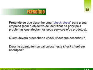 EXERCÍCIO Pretende-se que desenhe uma “ check sheet ” para a sua empresa (com o objectivo de identificar os principais problemas que afectam os seus serviços e/ou produtos). Quem deverá preencher a  check sheet  que desenhou? Durante quanto tempo vai colocar esta  check sheet  em operação? 