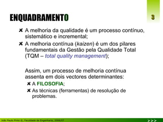 ENQUADRAMENT O A melhoria da qualidade é um processo contínuo, sistemático e incremental; A melhoria contínua ( kaizen ) é um dos pilares fundamentais da Gestão pela Qualidade Total (TQM –  total quality management ); Assim, um processo de melhoria contínua assenta em dois vectores determinantes: A  FILOSOFIA ; As técnicas (ferramentas) de resolução de problemas. 