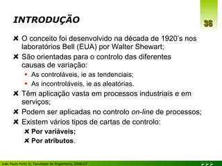 INTRODUÇÃO O conceito foi desenvolvido na década de 1920’s nos laboratórios Bell (EUA) por Walter Shewart; São orientadas para o controlo das diferentes  causas de variação: As controláveis, ie as tendenciais; As incontroláveis, ie as aleatórias. Têm aplicação vasta em processos industriais e em serviços; Podem ser aplicadas no controlo  on-line  de processos; Existem vários tipos de cartas de controlo: Por variáveis; Por atributos . 