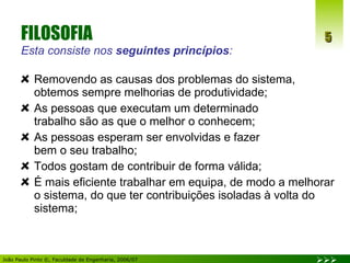 FILOSOFIA  Esta consiste nos  seguintes princípios : Removendo as causas dos problemas do sistema, obtemos sempre melhorias de produtividade; As pessoas que executam um determinado  trabalho são as que o melhor o conhecem; As pessoas esperam ser envolvidas e fazer  bem o seu trabalho; Todos gostam de contribuir de forma válida; É mais eficiente trabalhar em equipa, de modo a melhorar o sistema, do que ter contribuições isoladas à volta do sistema; 