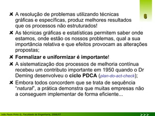 A resolução de problemas utilizando técnicas  gráficas e específicas, produz melhores resultados  que os processos não estruturados! As técnicas gráficas e estatísticas permitem saber onde estamos, onde estão os nossos problemas, qual a sua importância relativa e que efeitos provocam as alterações propostas; Formalizar e uniformizar é importante ! A sistematização dos processos de melhoria contínua recebeu um contributo importante em 1950 quando o Dr Deming desenvolveu o  ciclo PDCA  ( plan-do-act-check ); Embora todos concordem que se trata de sequência “ natural ”, a prática demonstra que muitas empresas não a conseguem implementar de forma eficiente... 