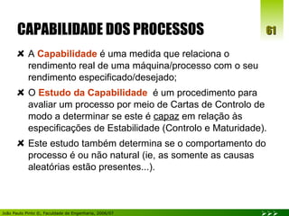 CAPABILIDADE DOS PROCESSOS A  Capabilidade  é uma medida que relaciona o rendimento real de uma máquina/processo com o seu rendimento especificado/desejado; O  Estudo da Capabilidade   é um procedimento para avaliar um processo por meio de Cartas de Controlo de modo a determinar se este é  capaz  em relação às especificações de Estabilidade (Controlo e Maturidade). Este estudo também determina se o comportamento do processo é ou não natural (ie, as somente as causas aleatórias estão presentes...).  