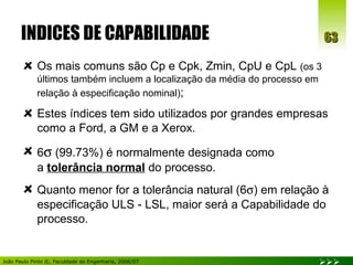 INDICES DE CAPABILIDADE Os mais comuns são Cp e Cpk, Zmin, CpU e CpL  (os 3 últimos também incluem a localização da média do processo em relação à especificação nominal) ; Estes índices tem sido utilizados por grandes empresas como a Ford, a GM e a Xerox. 6   (99.73%) é normalmente designada como  a  tolerância normal  do processo. Quanto menor for a tolerância natural (6  ) em relação à especificação ULS - LSL, maior será a Capabilidade do processo. 