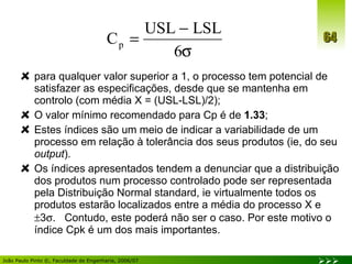 para qualquer valor superior a 1, o processo tem potencial de satisfazer as especificações, desde que se mantenha em controlo (com média X = (USL-LSL)/2); O valor mínimo recomendado para Cp é de  1.33 ; Estes índices são um meio de indicar a variabilidade de um processo em relação à tolerância dos seus produtos (ie, do seu  output ). Os índices apresentados tendem a denunciar que a distribuição dos produtos num processo controlado pode ser representada pela Distribuição Normal standard, ie virtualmente todos os produtos estarão localizados entre a média do processo X e   3  .  Contudo, este poderá não ser o caso. Por este motivo o índice Cpk é um dos mais importantes. 