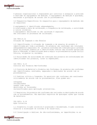 O pessoal organizacional e responsável por controlar e assegurar a precisão
e exatidão do equipamento de medição. O equipamento de medição é guardado,
manuseado e protegido de acordo com os procedimentos.

3.0 Requesitos Específicos: Os requesitos para o equipamento de medição são
os seguintes:

O equipamento é identificado adequadamente.
A localização a data de calibração, a frequência da calibração, a autoridade
e outros critérios.
O equipamento danificado ou não calibrado é separado.
São avaliados os processos de calibração.


ISO 9001:4.12
Situação da Inspeção e dos Ensaios

1.0 Identificação: A situação de inspeção e de ensaios do produto é
identificada por toda a produção. Os produtos não conformes são rotulados
adequadamente e separados. Os produtos conformes são liberados para o próximo
passo da produção somente se a identificação indicar uma situação apropriada
para a liberação. A identificação deve a seguir os procedimentos e pode incluir
rótulos, etiquetas ou carimbos.

2.0 Autoridade: As autoridades de liberação dos produtos em conformidade são
identificadas nos produtos, lotes ou expedições.


ISO 9001: 4.13
Controle dos Produtos Não-Conformes

1.0 Controle de Material e Produtos não Conformes: Os produtos não conformes
são identificados, avaliados, separados e destinados de acordo com os
procedimentos.

2.0 Análise crítica e Inspeção: Os materiais não conformes são analisados
criticamente de acordo com os procedimentos. Eles podem ser:

refugados
retrabalhados
usados como estão
devolvidos ao fornecedor
reclassificados para aplicação alternativas.

3.0 Registros: Os produtos não conformes são retirados ou destinados de acordo
com os procedimentos. São mantidos registros de quaisquer ações que tratem
de materiais.


ISO 9001: 4.14
Ação Corretiva

1.o Propósito: A ação corretiva é planejada e documentada. A ação corretiva
focaliza a eliminação do sintoma e da causa-raíz.

2.0 Investigação e Análise: As não-conformidades, as imperfeições ou as
 