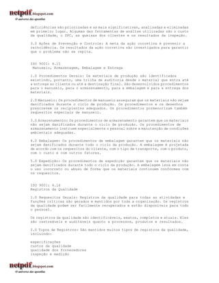 deficiências são priorizadas e as mais significativas, analisadas e eliminadas
em primeiro lugar. Algumas das ferramentas de análise utilizadas são o custo
da qualidade, o SPC, as queixas dos clientes e os resultados da inspeção.

3.0 Ações de Prevenção e Controle: A meta da ação corretiva é prevenir a
reincidência. Os resultados da ação corretiva são investigados para garantir
que o problema não se repita.


ISO 9001: 4.15
 Manuseio, Armazenagem, Embalagem e Entrega

1.0 Procedimentos Gerais: Os materiais de produção são identificados
existindo, portanto, uma trilha de auditoria desde o material que entra até
a entrega ao cliente ou até a destinação final. São desenvolvidos procedimentos
para o manuseio, para o armazenamento, para a embalagem e para a entrega dos
materiais.

2.0 Manuseio: Os procedimentos de manuseio asseguram que os materiais não sejam
danificados durante o ciclo de produção. Os procedimentos e os desenhos
prescrevem os recipientes adequados. Os procedimentos pormenorizam também
requesitos especiais de manuseio.

3.0 Armazenamento: Os procedimentos de armazenamento garantem que os materiais
não sejam danificados durante o ciclo de produção. Os procedimentos de
armazenamento instruem especialmente o pessoal sobre a manutenção de condições
ambientais adequadas.

4.0 Embalagem: Os procedimentos de embalagem garantem que os materiais não
sejam danificados durante todo o ciclo da produção. A embalagem é projetada
de acordo com os requesitos do cliente, com o tipo de transporte, com o produto,
com o custo e com outros fatores.

5.0 Expedição: Os procedimentos de expedição garantem que os materiais não
sejam danificados durante todo o ciclo da produção. A embalagem leva em conta
o uso incorreto ou abuso de forma que os materiais continuem conformes com
os requesitos.


ISO 9001: 4.16
Registros da Qualidade

1.0 Requesitos Gerais: Registros da qualidade para todas as atividades e
funções críticas são gerados e mantidos por toda a organização. Os registros
da qualidade podem ser facilmente recuperados e estão disponíveis para todo
o pessoal.

Os registros da qualidade são identificáveis, exatos, completos e atuais. Eles
são rastreáveis e auditáveis quanto a processos, produtos e resultados.

2.0 Tipos de Registros: São mantidos muitos tipos de registros da qualidade,
incluindo:

especificações
custos da qualidade
qualidade dos fornecedores
inspeção e medição
 