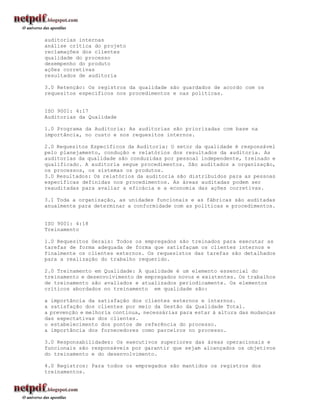 auditorias internas
análise crítica do projeto
reclamações dos clientes
qualidade do processo
desempenho do produto
ações corretivas
resultados de auditoria

3.0 Retenção: Os registros da qualidade são guardados de acordo com os
requesitos específicos nos procedimentos e nas políticas.


ISO 9001: 4:17
Auditorias da Qualidade

1.0 Programa da Auditoria: As auditorias são priorizadas com base na
importância, no custo e nos requesitos internos.

2.0 Requesitos Específicos da Auditoria: O setor da qualidade é responsável
pelo planejamento, condução e relatórios dos resultados da auditoria. As
auditorias da qualidade são conduzidas por pessoal independente, treinado e
qualificado. A auditoria segue procedimentos. São auditados a organização,
os processos, os sistemas os produtos.
3.0 Resultados: Os relatórios da auditoria são distribuídos para as pessoas
específicas definidas nos procedimentos. As áreas auditadas podem ser
reauditadas para avaliar a eficácia e a economia das ações corretivas.

3.1 Toda a organização, as unidades funcionais e as fábricas são auditadas
anualmente para determinar a conformidade com as políticas e procedimentos.


ISO 9001: 4:18
Treinamento

1.0 Requesitos Gerais: Todos os empregados são treinados para executar as
tarefas de forma adequada de forma que satisfaçam os clientes internos e
finalmente os clientes externos. Os requesistos das tarefas são detalhados
para a realização do trabalho requerido.

2.0 Treinamento em Qualidade: A qualidade é um elemento essencial do
treinamento e desenvolvimento de empregados novos e existentes. Os trabalhos
de treinamento são avaliados e atualizados periodicamente. Os elementos
críticos abordados no treinamento em qualidade são:

a importância da satisfação dos clientes esternos e internos.
a satisfação dos clientes por meio da Gestão da Qualidade Total.
a prevenção e melhoria contínua, necessárias para estar à altura das mudanças
das expectativas dos clientes.
o estabelecimento dos pontos de referência do processo.
a importância dos fornecedores como parceiros no processo.

3.0 Responsabilidades: Os executivos superiores das áreas operacionais e
funcionais são responsáveis por garantir que sejam alcançados os objetivos
do treinamento e do desenvolvimento.

4.0 Registros: Para todos os empregados são mantidos os registros dos
treinamentos.
 