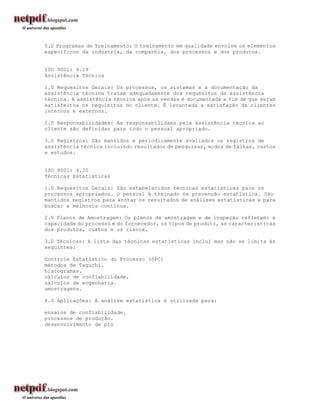 5.0 Programas de Treinamento: O treinamento em qualidade envolve os elementos
específicos da indústria, da companhia, dos processos e dos produtos.


ISO 9001: 4.19
Assistência Técnica

1.0 Requesitos Gerais: Os processos, os sistemas e a documentação da
assistência técnica tratam adequadamente dos requesitos da assistência
técnica. A assistência técnica após as vendas é documentada a fim de que sejam
satisfeitos os requisitos do cliente. É levantada a satisfação de clientes
internos e externos.

2.0 Responsabilidades: As responsabilidaes pela assistência técnica ao
cliente são definidas para todo o pessoal apropriado.

3.0 Registros: São mantidos e periodicamente avaliados os registros de
assistência técnica incluindo resultados de pesquisas, modos de falhas, custos
e estudos.


ISO 9001: 4.20
Técnicas Estatísticas

1.0 Requesitos Gerais: São estabelecidos técnicas estatísticas para os
processos apropriados. O pessoal é treinado na prevenção estatística. São
mantidos registros para anotar os resultados de análises estatísticas e para
buscar a melhoria contínua.

2.0 Planos de Amostragem: Os planos de amostragem e de inspeção refletem: a
capacidade do processo e do fornecedor, os tipos de produto, as características
dos produtos, custos e os riscos.

3.0 Técnicas: A lista das técnicas estatísticas inclui mas não se limita às
seguintes:

Controle Estatístico do Processo (SPC)
métodos de Taguchi.
histogramas.
cálculos de confiabilidade.
cálculos de engenharia.
amostragens.

4.0 Aplicações: A análise estatística é utilizada para:

ensaios de confiabilidade.
processos de produção.
desenvolvimento de pro
 