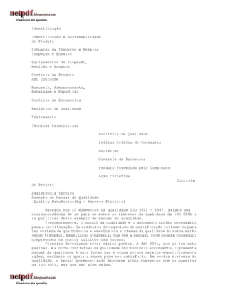 Identificação

Identificação e Rastreabilidade
do Produto

Situação da Inspeção e Ensaios
Inspeção e Ensaios

Equipamentos de Inspeção,
Medição e Ensaios

Controle de Produto
não conforme

Manuseio, Armazenamento,
Embalagem e Expedição

Controle de Documentos

Registros de Qualidade

Treinamento

Técnicas Estatísticas

                                 Auditoria de Qualidade

                                 Análise Crítica de Contratos

                                 Aquisição

                                 Controle de Processos

                                 Produto Fornecido pelo Comprador

                                 Ação Corretiva
                                                                     Controle
de Projeto

Assistência Técnica
Exemplo de Manual da Qualidade
(Quality Manufacturibg - Empresa Fictícia)

       Baseado nos 20 elementos da qualidade ISO 9001 - 1987. Existe uma
correspondência de um para um entre os sistemas da qualidade da ISO 9001 e
as políticas deste exemplo de manual da qualidade.
       Freqüentemente, o manual da qualidade é o documento núcleo necessário
para a certificação. Os auditores do organismo de certificação revisam-no para
ter certeza de que todos os elementos dos sistemas da qualidade da norma estão
sendo tratados. Examinando o material que vem a seguir, você poderá conseguir
compreender os pontos críticos das normas.
       Primeiro deveríamos rever vários pontos. A ISO 9001, que só tem sete
páginas, é a norma contratual da qualidade ISO 9000 mais abrangente. O presente
manual da qualidade é mais longo que a norma porque detalha especificamente
ações, mediante as quais a norma pode ser satisfeita. Em certos sistemas da
qualidade, o manual pormenorizado descreve ações coerentes com os quesitos
da ISO 9001, mas que vão além deles.
 