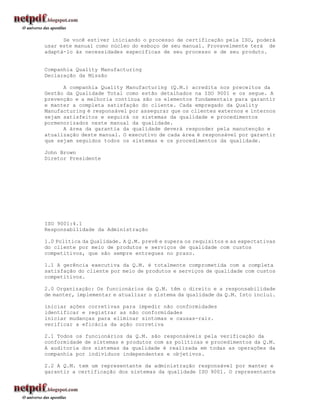 Se você estiver iniciando o processo de certificação pela ISO, poderá
usar este manual como núcleo do esboço de seu manual. Provavelmente terá de
adaptá-lo às necessidades específicas de seu processo e de seu produto.


Companhia Quality Manufacturing
Declaração da Missão

      A companhia Quality Manufacturing (Q.M.) acredita nos preceitos da
Gestão da Qualidade Total como estão detalhados na ISO 9001 e os segue. A
prevenção e a melhoria contínua são os elementos fundamentais para garantir
e manter a completa satisfação do cliente. Cada empregado da Quality
Manufacturing é responsável por assegurar que os clientes externos e internos
sejam satisfeitos e seguirá os sistemas da qualidade e procedimentos
pormenorizados neste manual da qualidade.
      A área da garantia da qualidade deverá responder pela manutenção e
atualização deste manual. O executivo de cada área é responsável por garantir
que sejam seguidos todos os sistemas e os procedimentos da qualidade.

John Brown
Diretor Presidente




ISO 9001:4.1
Responsabilidade da Administração

1.0 Política da Qualidade. A Q.M. prevê e supera os requisitos e as expectativas
do cliente por meio de produtos e serviços de qualidade com custos
competitivos, que são sempre entregues no prazo.

1.1 A gerência executiva da Q.M. é totalmente comprometida com a completa
satisfação do cliente por meio de produtos e serviços de qualidade com custos
competitivos.

2.0 Organização: Os funcionários da Q.M. têm o direito e a responsabilidade
de manter, implementar e atualizar o sistema da qualidade da Q.M. Isto inclui.

iniciar ações corretivas para impedir não conformidades
identificar e registrar as não conformidades
iniciar mudanças para eliminar sintomas e causas-raiz.
verificar a eficácia da ação corretiva

2.1 Todos os funcionários da Q.M. são responsáveis pela verificação da
conformidade de sistemas e produtos com as políticas e procedimentos da Q.M.
A auditoria dos sistemas da qualidade é realizada em todas as operações da
companhia por indivíduos independentes e objetivos.

2.2 A Q.M. tem um representante da administração responsável por manter e
garantir a certificação dos sistemas da qualidade ISO 9001. O representante
 