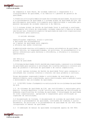 da companhia é Jane Smith. Na unidade comercial o responsável é o
vice-presidente da qualidade, e na fábrica é o gerente de garantia da
qualidade.

3.0 Análise critica pela Administração dos Sistemas de Qualidade. As políticas
e os procedimentos da qualidade e o sistema global da qualidade da Q.M. são
periodicamente analisados criticamente pela administração e auditados pelo
pessoal designado da unidade comercial e da fábrica.

3.1 O sistema global de Gestão da Qualidade Total é auditado e analisado
criticamente nos níveis de corporação, unidade comercial e fábrica ao menos
uma vez por ano. O executivo superior da qualidade em cada nível organizacional
é responsável pela auditoria.

      A revisão abrange:

especificações completas, atuais e precisas
a aplicação dos procedimentos
se o manual da qualidade está completo
a eficácia das ações corretivas

A administração analisa criticamente os planos estratégicos da qualidade, os
planos táticos, as responsabilidades, as políticas, os procedimentos e os
pontos referenciais para melhorar a eficiência, a eficácia e a economia
operacionais.


ISO 9001:4.2
Sistema da Qualidade

1.0 Sistema da Qualidade: A Q.M. mantém uma organização, o pessoal e os sistemas
da qualidade para garantir a satisfação dos clientes externos e internos por
meio de produtos e serviços de qualidade e de custos competitivos.

1.1 A Q.M. mantem sistemas de Gestão da Qualidade Total para assegurar a
satisfação dos clientes internos e eternos com seus produtos e serviços.

Foram designadas responsabilidades e autoridades da qualidade para o
desenvolvimento, para a manutenção, para a monitoração, para a medição e para
o melhoramento das atividades da qualidade.

1.2 A ISO 9001 forma o fundamento e a estrutura de tos os sistemas da qualidade
da Q.M.

1.3 Os sistemas da qualidade da Q.M. são certificados e registrados pela
Quality Science Registers. A Q.M. notifica ao organismo de certificação as
mudanças significativas do sistema da qualidade. O encarregado da qualidade
do nível organizacional apropriado é responsável pela notificação ao
organismo de certificação.

2.0 Documentação do Sistema. A documentação do sistema de qualidade inclui
políticas e procedimentos da qualidade, instruções de trabalho e outros
documentos. As políticas e os procedimentos da qualidade da ISO 9001 estão
incorporados no manual da qualidade.

2.1   A numeração do manual da qualidade corresponde aquela da ISO 9001
 