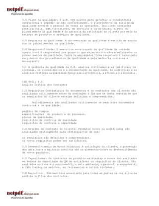 3.0 Plano da Qualidade: A Q.M. tem planos para garantir a consistência
operacional e impedir as não conformidades. O planejamento da análise da
qualidade envolve o pessoal de todas as operações, incluindo operações
profissionais, administrativas, de serviços e da produção. A meta do
planejamento da qualidade é da garantia da satisfação do cliente por meio da
entrega de produtos e serviços de qualidade.

4.0 Registros da Qualidade: A documentação do qualidade é mantida de acordo
com os procedimentos da qualidade.

5.0 Responsabilidade: O executivo encarregado da qualidade da unidade
operacional é responsável por garantir que sejam monitorados e melhorados os
procedimentos da qualidade. Todos os empregados ficam responsabilizados pelo
surgimento dos procedimentos da qualidade e pela melhoria continua e
mensurável.

5.1 A gerência da qualidade da Q.M. analisa criticamente as políticas, os
sistemas, os procedimentos e a documentação da qualidade. As auditorias e as
análises críticas da qualidade focalizam a eficiência, a eficácia e a economia.


ISO 9001: 4.3
Análise Crítica dos Contratos

1.0 Requisitos Contratuais: Os documentos e os contratos dos clientes são
analisados criticamente antes da aceitação a fim que se tenha certeza de que
os requisitos do cliente estejam definidos e compreendidos.

      Periodicamente são analisados criticamente os seguintes documentos
contratuais de qualidade.

pedidos de compra
especificações do produto e do processo.
planos de qualidade.
requisitos de controle de qualidade
requisitos de controle e capacidade

2.0 Revisão do Contrato do Cliente: Produtos novos ou modificados são
analisados criticamente para certificar-se de que:

os requisitos são definidos e compreendidos.
os novos requisitos podem ser satisfeitos.

3.0 Desenvolvimento de Novos Produtos: A satisfação do cliente, a prevenção
dos defeitos e a melhoria contínua são os elementos-chave no desenvolvimento
de novos produtos.

4.0 Capacidades: Os contratos de produtos existentes e novos são avaliados
em termos da capacidade da QM de satisfazer os requisitos do cliente. São
avaliados outrossim o equipamento, o meio ambiente, o pessoal, a engenharia,
a fabricação, os métodos, as ferramentas e outros sistemas.

5.0 Registros: São mantidos acessíveis para todas as partes os registros da
análise crítica dos contratos.
 