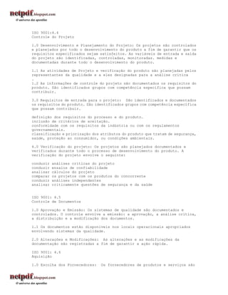 ISO 9001:4.4
Controle do Projeto

1.0 Desenvolvimento e Planejamento do Projeto: Os projetos são controlados
e planejados por todo o desenvolvimento do produto a fim de garantir que os
requisitos especificados sejam satisfeitos. As variáveis de entrada e saída
do projeto são identificadas, controladas, monitoradas. medidas e
documentadas durante todo o desenvolvimento do produto.

1.1 As atividades de Projeto e verificação do produto são planejadas pelos
representantes da qualidade e a eles designadas para a análise crítica
.
1.2 As informações de controle do projeto são documentados os requisitos do
produto. São identificados grupos com competência específica que possam
contribuir.

3.0 Requisitos de entrada para o projeto: São identificados e documentados
os requisitos do produto. São identificados grupos com competência específica
que possam contribuir.

definição dos requisitos do processo e do produto.
inclusão de critérios de aceitação.
conformidade com os requisitos da indústria ou com os regulamentos
governamentais.
classificação e priorização dos atributos do produto que tratam de segurança,
saúde, proteção ao consumidor, ou condições ambientais.

4.0 Verificação do projeto: Os projetos são planejados documentados e
verificados durante todo o processo de desenvolvimento do produto. A
verificação do projeto envolve o seguinte:

conduzir   análises críticas do projeto
conduzir   ensaios de confiabilidade
analisar   cálculos do projeto
comparar   os projetos com os produtos do concorrente
conduzir   análises independentes
analisar   criticamente questões de segurança e da saúde


ISO 9001: 4.5
Controle de Documentos

1.0 Aprovação e Emissão: Os sistemas de qualidade são documentados e
controlados. O controle envolve a emissão: a aprovação, a análise crítica,
a distribuição e a modificação dos documentos.

1.1 Os documentos estão disponíveis nos locais operacionais apropriados
envolvendo sistemas da qualidade.

2.0 Alterações e Modificações: As alterações e as modificações da
documentação são registradas a fim de garantir a ação rápida.

ISO 9001: 4.6
Aquisição

1.0 Escolha dos Fornecedores:    Os fornecedores de produtos e serviços são
 