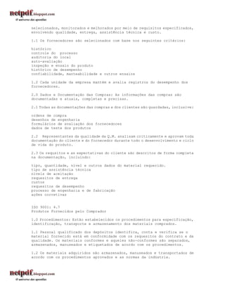 selecionados, monitorados e melhorados por meio de requisitos especificados,
envolvendo qualidade, entrega, assistência técnica e custo.

1.1 Os fornecedores são selecionados com base nos seguintes critérios:

histórico
controle do processo
auditoria do local
auto-avaliação
inspeção e ensaio do produto
histórico de desempenho
confiabilidade, manteabilidade e outros ensaios

1.2 Cada unidade da empresa mantém e avalia registros do desempenho dos
fornecedores.

2.0 Dados e Documentação das Compras: As informações das compras são
documentadas e atuais, completas e precisas.

2.1 Todas as documentações das compras e dos clientes são guardadas, inclusive:

ordens de compra
desenhos de engenharia
formulários de avaliação dos fornecedores
dados de teste dos produtos

2.2 Representantes da qualidade da Q.M. analisam criticamente e aprovam toda
documentação do cliente e do fornecedor durante todo o desenvolvimento e ciclo
de vida do produto.

2.3 Os requsitos e as expectativas do cliente são descritos de forma completa
na documentação, incluindo:

tipo, quantidade, nível e outros dados do material requerido.
tipo de assistência técnica
níveis de aceitação
requesitos de entrega
custos
requesitos de desempenho
processo de engenharia e de fabricação
ações corretivas


ISO 9001: 4.7
Produtos Fornecidos pelo Comprador

1.0 Procedimentos: Estão estabelecidos os procedimentos para especificação,
identificação, transporte e armazenamento dos materiais comprados.

1.1 Pessoal qualificado   dos depósitos identifica, conta e verifica se o
material fornecido está   em conformidade com os requesitos do contrato e da
qualidade. Os materiais   conformes e aqueles não-conformes são separados,
armazenados, manuseados   e etiquetados de acordo com os procedimentos.

1.2 Os materiais adquiridos são armazenados, manuseados e transportados de
acordo com os procedimentos aprovados e as normas da indústria.
 