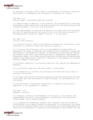 2.0 Materiais Perdidos, Danificados ou Inadequados: Os materiais perdidos,
danificados ou inadequados são documentos e relatados ao cliente.


ISO 9001: 4.8
Identificação e Rastreabilidade dos Produtos

1.0 Identificação do Material e dos Produtos: São estabelecidos e mantidos
procedimentos para identificar e documentar materiais e produtos durante todo
o desenvolvimento e ciclo de vida do produto.

2.0 Rastreabilidade: Os materiais da empresa e os adquiridos são rastreados
por meio do desenvolvimento do produto e do ciclo de vida do produto. A
rastreabilidade estende-se também à entrega e à instalação.


ISO 9001: 4.9
Controle dos Processos

1.0 Processos Gerais: Todos os principais processos são controlados. Onde
aplicável, os processos estão sob controle e capazes.

1.1 O controle dos processos inclui os procedimentos documentados, os
empregados treinados, as máquinas controladas estatisticamente, os ambientes
monitorados e o equipamento calibrado. Procedimentos e instruções de trabalho
são desenvolvidos para cada tarefa para que os empregados compreendam as
responsabilidades. Os sistemas da qualidade são avaliados periodicamente para
garantir que sejam atuais, precisos e completos. A satisfação dos clientes
internos também é monitorada.

2.0 Processos Especiais: Os processos especiais são aqueles que dependem do
operador.

2.1 Os processos especiais são monitorados e controlados.

2.2 Os requesitos do controle dos processos são definidos para todas as
variáveis do processo.

2.3 Os dados resultantes de processos especiais são monitorados para que seja
certificado que eles satisfaçam as especificações, os procedimentos e as
instruções.

2.4 São mantidos e conservados disponíveis os registros de processos
especiais, e seu equipamento e pessoal.


ISO 9001: 4.10
Inspeção e Ensaios

1.0 Inspeção e Ensaios de Recebimento: Os materiais e os produtos são
inspecionados de acordo com procedimentos documentados que guarantem a
conformidade. com as especificações.

1.1 A inspeção de recebimento garante que o material que entra está em
conformidade com as especificações da qualidade. Se os materiais não podem
ser ou não são inspecionados, então a certificação da conformidade poderá ser
requerida ao fornecedor. Os materiais de fornecedores certificados não são
 