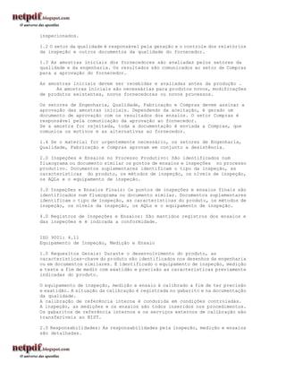 inspecionados.

1.2 O setor da qualidade é responsável pela geração e o controle dos relatórios
da inspeção e outros documentos da qualidade do fornecedor.

1.3 As amostras iniciais dos fornecedores são avaliadas pelos setores da
qualidade e da engenharia. Os resultados são comunicados ao setor de Compras
para a aprovação do fornecedor.

As amostras iniciais devem ser recebidas e avaliadas antes da produção .
      As amostras iniciais são necessárias para produtos novos, modificações
de produtos existentes, novos fornecedores ou novos processos.

Os setores de Engenharia, Qualidade, Fabricação e Compras devem assinar a
aprovação das amostras iniciais. Dependendo da aceitação, é gerado um
documento de aprovação com os resultados dos ensaios. O setor Compras é
responsável pela comunicação da aprovação ao fornecedor.
Se a amostra for rejeitada, toda a documentação é enviada a Compras, que
comunica os motivos e as alternativas ao fornecedor.

1.4 Se o material for urgentemente necessário, os setores de Engenharia,
Qualidade, Fabricação e Compras aprovam em conjunto a desistência.

2.0 Inspeções e Ensaios no Processo Produtivo: São identificados num
fluxograma ou documento similar os pontos de ensaios e inspeções no processo
produtivo. Documentos suplementares identificam o tipo da inspeção, as
características do produto, os métodos de inspeção, os níveis de inspeção,
os AQLs e o equipamento de inspeção.

3.0 Inspeções e Ensaios Finais: Os pontos de inspeções e ensaios finais são
identificados num fluxograma ou documento similar. Documentos suplementares
identificam o tipo de inspeção, as características do produto, os métodos de
inspeção, os níveis da inspeção, os AQLs e o equipamento de inspeção.

4.0 Registros de Inspeções e Ensaios: São mantidos registros dos ensaios e
das inspeções e é indicada a conformidade.


ISO 9001: 4.11
Equipamento de Inspeção, Medição e Ensaio

1.0 Requesitos Gerais: Durante o desenvolvimento do produto, as
características-chave do produto são identificados nos desenhos da engenharia
ou em documentos similares. É identificado o equipamento de inspeção, medição
e teste a fim de medir com exatidão e precisão as características previamente
indicadas do produto.

O equipamento de inspeção, medição e ensaio é calibrado a fim de ter precisão
e exatidão. A situação da calibração é registrada no gabarito e na documentação
da qualidade.
A calibração de referência interna é conduzida em condições controladas.
A inspeção, as medições e os ensaios são todos inseridos nos procedimentos.
Os gabaritos de referência internos e os serviços externos de calibração são
transferíveis ao NIST.

2.0 Responsabilidades: As responsabilidades pela inspeção, medição e ensaios
são detalhadas.
 