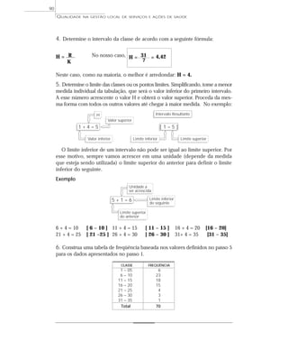 QUALIDADE NA GESTÃO LOCAL DE SERVIÇOS E AÇÕES DE SAÚDE 
90 
4. Determine o intervalo da classe de acordo com a seguinte fórmula: 
H = R No nosso caso, H = 31 = 4,42 
K 7 
Neste caso, como na maioria, o melhor é arredondar: H = 4. 
5. Determine o limite das classes ou os pontos limites. Simplificando, tome a menor 
medida individual da tabulação, que será o valor inferior do primeiro intervalo. 
A esse número acrescente o valor H e obterá o valor superior. Proceda da mes-ma 
forma com todos os outros valores até chegar à maior medida. No exemplo: 
H 
1 + 4 = 5 
Valor superior 
Valor inferior 
Intervalo Resultante 
[ 1 – 5 ] 
Limite inferior Limite superior 
O limite inferior de um intervalo não pode ser igual ao limite superior. Por 
esse motivo, sempre vamos acrescer em uma unidade (depende da medida 
que esteja sendo utilizada) o limite superior do anterior para definir o limite 
inferior do seguinte. 
Exemplo 
Unidade a 
ser acrescida 
5 + 1 = 6 
Limite inferior 
do seguinte 
Limite superior 
do anterior 
6 + 4 = 10 [ 6 – 10 ] 11 + 4 = 15 [ 11 – 15 ] 16 + 4 = 20 [16 – 20] 
21 + 4 = 25 [ 21 –25 ] 26 + 4 = 30 [ 26 – 30 ] 31+ 4 = 35 [31 – 35] 
6. Construa uma tabela de freqüência baseada nos valores definidos no passo 5 
para os dados apresentados no passo 1. 
CLASSE FREQÜÊNCIA 
1 – 05 6 
6 – 10 23 
11 – 15 18 
16 – 20 15 
21 – 25 4 
26 – 30 3 
31 – 35 1 
Total 70 
 