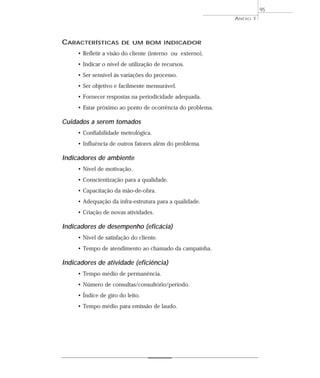 ANEXO 1 
95 
CARACTERÍSTICAS DE UM BOM INDICADOR 
• Refletir a visão do cliente (interno ou externo). 
• Indicar o nível de utilização de recursos. 
• Ser sensível às variações do processo. 
• Ser objetivo e facilmente mensurável. 
• Fornecer respostas na periodicidade adequada. 
• Estar próximo ao ponto de ocorrência do problema. 
Cuidados a serem tomados 
• Confiabilidade metrológica. 
• Influência de outros fatores além do problema. 
Indicadores de ambiente 
• Nível de motivação. 
• Conscientização para a qualidade. 
• Capacitação da mão-de-obra. 
• Adequação da infra-estrutura para a qualidade. 
• Criação de novas atividades. 
Indicadores de desempenho (eficácia) 
• Nível de satisfação do cliente. 
• Tempo de atendimento ao chamado da campainha. 
Indicadores de atividade (eficiência) 
• Tempo médio de permanência. 
• Número de consultas/consultório/período. 
• Índice de giro do leito. 
• Tempo médio para emissão de laudo. 
 