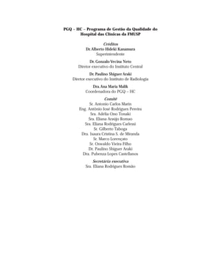 PGQ – HC – Programa de Gestão da Qualidade do 
Hospital das Clínicas da FMUSP 
Créditos 
Dr.Alberto Hideki Kanamura 
Superintendente 
Dr. Gonzalo Vecina Neto 
Diretor executivo do Instituto Central 
Dr. Paulino Shiguer Araki 
Diretor executivo do Instituto de Radiologia 
Dra.Ana Maria Malik 
Coordenadora do PGQ – HC 
Comitê 
Sr. Antonio Carlos Marin 
Eng. Antônio José Rodrigues Pereira 
Sra. Adélia Ono Tonaki 
Sra. Eliana Araújo Romao 
Sra. Eliana Rodrigues Carlessi 
Sr. Gilberto Taboga 
Dra. Isaura Cristina S. de Miranda 
Sr. Marco Lorençato 
Sr. Oswaldo Vieira Filho 
Dr. Paulino Shiguer Araki 
Dra. Pubenza Lopes Castellanos 
Secretária executiva 
Sra. Eliana Rodrigues Romão 
 