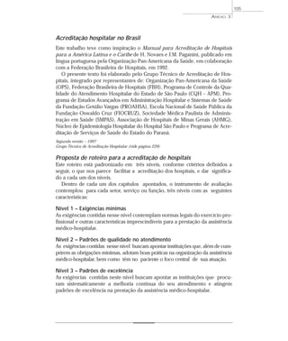 Acreditação hospitalar no Brasil 
Este trabalho teve como inspiração o Manual para Acreditação de Hospitais 
para a América Latina e o Caribe de H. Novaes e J.M. Paganini, publicado em 
língua portuguesa pela Organização Pan-Americana da Saúde, em colaboração 
com a Federação Brasileira de Hospitais, em 1992. 
O presente texto foi elaborado pelo Grupo Técnico de Acreditação de Hos-pitais, 
integrado por representantes de: Organização Pan-Americana da Saúde 
(OPS), Federação Brasileira de Hospitais (FBH), Programa de Controle da Qua-lidade 
do Atendimento Hospitalar do Estado de São Paulo (CQH – APM), Pro-grama 
de Estudos Avançados em Administração Hospitalar e Sistemas de Saúde 
da Fundação Getúlio Vargas (PROAHSA), Escola Nacional de Saúde Pública da 
Fundação Oswaldo Cruz (FIOCRUZ), Sociedade Médica Paulista de Adminis-tração 
em Saúde (SMPAS), Associação de Hospitais de Minas Gerais (AHMG), 
Núcleo de Epidemiologia Hospitalar do Hospital São Paulo e Programa de Acre-ditação 
de Serviços de Saúde do Estado do Paraná. 
Segunda versão – 1997 
Grupo Técnico de Acreditação Hospitalar (vide página 229) 
Proposta de roteiro para a acreditação de hospitais 
Este roteiro está padronizado em três níveis, conforme critérios definidos a 
seguir, o que nos parece facilitar a acreditação dos hospitais, e dar significa-do 
a cada um dos níveis. 
Dentro de cada um dos capítulos apontados, o instrumento de avaliação 
contemplou para cada setor, serviço ou função, três níveis com as seguintes 
características: 
Nível 1 – Exigências mínimas 
As exigências contidas nesse nível contemplam normas legais do exercício pro-fissional 
e outras características imprescindíveis para a prestação da assistência 
médico-hospitalar. 
Nível 2 – Padrões de qualidade no atendimento 
As exigências contidas nesse nível buscam apontar instituições que, além de cum-prirem 
as obrigações mínimas, adotam boas práticas na organização da assistência 
médico-hospitalar, bem como têm no paciente o foco central de sua atuação. 
Nível 3 – Padrões de excelência 
As exigências contidas neste nível buscam apontar as instituições que procu-ram 
sistematicamente a melhoria contínua do seu atendimento e atingem 
padrões de excelência na prestação da assistência médico-hospitalar. 
ANEXO 3 
105 
 