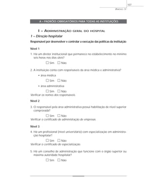 I – ADMINISTRAÇÃO GERAL DO HOSPITAL 
1 – Direção hospitalar 
Responsável por desenvolver e controlar a execução das políticas da instituição 
Nível 1 
1. Há um diretor institucional que permanece no estabelecimento no mínimo 
seis horas nos dias úteis? 
h Sim h Não 
2. A instituição conta com responsáveis da área médica e administrativa? 
• área médica 
h Sim h Não 
• área administrativa 
h Sim h Não 
Verificar os nomes dos responsáveis. 
Nível 2 
3. O responsável pela área administrativa possui habilitação de nível superior 
comprovada? 
h Sim h Não 
Verificar o certificado de administração de empresas. 
Nível 3 
4. Há um profissional (nível universitário) com especialização em administra-ção 
hospitalar? 
h Sim h Não 
Verificar o certificado de especialização. 
5. Há um conselho de administração que funcione com o órgão superior ou 
máxima autoridade hospitalar? 
h Sim h Não 
ANEXO 3 
107 
A – PADRÕES OBRIGATÓRIOS PARA TODAS AS INSTITUIÇÕES 
 