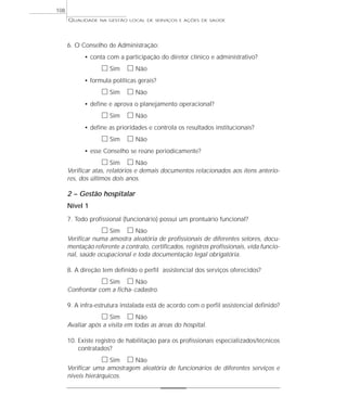 QUALIDADE NA GESTÃO LOCAL DE SERVIÇOS E AÇÕES DE SAÚDE 
6. O Conselho de Administração: 
• conta com a participação do diretor clínico e administrativo? 
h Sim h Não 
• formula políticas gerais? 
h Sim h Não 
• define e aprova o planejamento operacional? 
h Sim h Não 
• define as prioridades e controla os resultados institucionais? 
h Sim h Não 
• esse Conselho se reúne periodicamente? 
h Sim h Não 
Verificar atas, relatórios e demais documentos relacionados aos itens anterio-res, 
dos últimos dois anos. 
2 – Gestão hospitalar 
Nível 1 
7. Todo profissional (funcionário) possui um prontuário funcional? 
h Sim h Não 
Verificar numa amostra aleatória de profissionais de diferentes setores, docu-mentação 
referente a contrato, certificados, registros profissionais, vida funcio-nal, 
saúde ocupacional e toda documentação legal obrigatória. 
8. A direção tem definido o perfil assistencial dos serviços oferecidos? 
h Sim h Não 
Confrontar com a ficha- cadastro. 
9. A infra-estrutura instalada está de acordo com o perfil assistencial definido? 
h Sim h Não 
Avaliar após a visita em todas as áreas do hospital. 
10. Existe registro de habilitação para os profissionais especializados/técnicos 
contratados? 
h Sim h Não 
Verificar uma amostragem aleatória de funcionários de diferentes serviços e 
níveis hierárquicos. 
108 
 