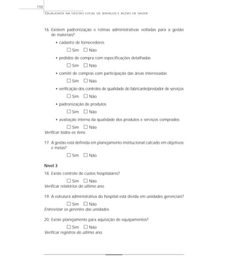 QUALIDADE NA GESTÃO LOCAL DE SERVIÇOS E AÇÕES DE SAÚDE 
16. Existem padronização e rotinas administrativas voltadas para a gestão 
de materiais? 
• cadastro de fornecedores 
h Sim h Não 
• pedidos de compra com especificações detalhadas 
h Sim h Não 
• comitê de compras com participação das áreas interessadas 
h Sim h Não 
• verificação dos controles de qualidade do fabricante/prestador de serviços 
h Sim h Não 
• padronização de produtos 
h Sim h Não 
• avaliação interna da qualidade dos produtos e serviços comprados 
h Sim h Não 
Verificar todos os itens. 
17. A gestão está definida em planejamento institucional calcado em objetivos 
e metas? 
h Sim h Não 
Nível 3 
18. Existe controle de custos hospitalares? 
h Sim h Não 
Verificar relatórios do último ano. 
19. A estrutura administrativa do hospital está divida em unidades gerenciais? 
h Sim h Não 
Entrevistar os gerentes das unidades. 
20. Existe planejamento para aquisição de equipamentos? 
h Sim h Não 
Verificar registros do último ano. 
110 
 