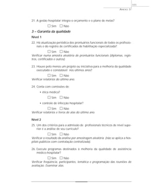 21. A gestão hospitalar integra o orçamento e o plano de metas? 
h Sim h Não 
ANEXO 3 
3 – Garantia da qualidade 
Nível 1 
22. Há atualização periódica dos prontuários funcionais de todos os profissio-nais 
e do registro de certificados de habilitação especializada? 
h Sim h Não 
Verificar numa amostra aleatória de prontuários funcionais (diplomas, regis-tros, 
certificados e outros). 
23. Houve pelo menos um projeto ou iniciativa para a melhoria da qualidade 
executado e constatável nos últimos anos? 
h Sim h Não 
Verificar relatórios do último ano. 
24. Conta com comissões de: 
• ética médica? 
h Sim h Não 
• controle de infecção hospitalar? 
h Sim h Não 
Verificar relatórios e livros de atas do último ano. 
Nível 2 
25. Um dos critérios para a admissão de profissionais técnicos de nível supe-rior 
é a análise de seu currículo? 
h Sim h Não 
Verificar o resultado da análise por amostragem aleatória (não se aplica a hos-pitais 
públicos com contratação centralizada). 
26. Executa programas destinados à melhoria da qualidade de assistência 
médico-hospitalar? 
h Sim h Não 
Verificar freqüência, participantes, temática e programação das reuniões de 
avaliação. Examinar atas. 
111 
 