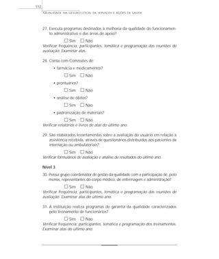 QUALIDADE NA GESTÃO LOCAL DE SERVIÇOS E AÇÕES DE SAÚDE 
27. Executa programas destinados à melhoria da qualidade do funcionamen-to 
administrativo e das áreas de apoio? 
h Sim h Não 
Verificar freqüência, participantes, temática e programação das reuniões de 
avaliação. Examinar atas. 
28. Conta com Comissões de: 
• farmácia e medicamentos? 
h Sim h Não 
• prontuários? 
h Sim h Não 
• análise de óbitos? 
h Sim h Não 
• padronização de materiais? 
h Sim h Não 
Verificar relatórios e livros de atas do último ano. 
29. São elaborados levantamentos sobre a avaliação do usuário em relação à 
assistência recebida, através de questionários distribuídos aos pacientes da 
internação ou ambulatoriais? 
h Sim h Não 
Verificar formulários de avaliação e análise de resultados do último ano. 
Nível 3 
30. Possui grupo coordenador de gestão da qualidade com a participação de, pelo 
menos, representantes do corpo médico, de enfermagem e administração? 
h Sim h Não 
Verificar freqüência, participantes, temática e programação das reuniões de 
avaliação. Examinar atas do último ano. 
31. A instituição realiza programas de garantia da qualidade caracterizados 
pelo treinamento de funcionários? 
h Sim h Não 
Verificar freqüência, participantes, temática e programação dos treinamentos. 
Examinar atas do último ano. 
112 
 