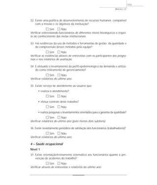 32. Existe uma política de desenvolvimento de recursos humanos compatível 
com a missão e os objetivos da instituição? 
h Sim h Não 
Verificar entrevistando funcionários de diferentes níveis hierárquicos a respei-to 
do conhecimento das metas institucionais. 
33. Há evidências do uso de métodos e ferramentas de gestão da qualidade e 
da compreensão desses métodos pela equipe? 
h Sim h Não 
Verificar as evidências através de entrevistas com os participantes dos progra-mas 
e nos relatórios de avaliação. 
34. É efetuado o levantamento do perfil epidemiológico da demanda e utiliza-do 
como instrumento de gerenciamento? 
h Sim h Não 
Verificar relatórios do último ano. 
35. Existe serviço de atendimento ao usuário que: 
• realiza o atendimento? 
h Sim h Não 
• efetua controle deste trabalho? 
h Sim h Não 
• realiza pesquisas e levantamentos orientados para a garantia da qualidade? 
h Sim h Não 
Verificar relatórios do último ano (pelo menos dois subitens). 
36. Existe levantamento periódico da satisfação dos funcionários (trabalhadores)? 
h Sim h Não 
Verificar relatórios do último ano. 
4 – Saúde ocupacional 
Nível 1 
37. Existe orientação/treinamento sistemático aos funcionários quanto à pre-venção 
de acidentes do trabalho? 
h Sim h Não 
Verificar através de entrevistas e relatórios do último ano. 
ANEXO 3 
113 
 