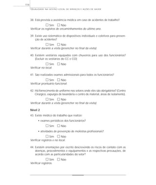 QUALIDADE NA GESTÃO LOCAL DE SERVIÇOS E AÇÕES DE SAÚDE 
38. Está prevista a assistência médica em caso de acidentes de trabalho? 
h Sim h Não 
Verificar os registros de encaminhamentos do último ano. 
39. Existe uso sistemático de dispositivos individuais e coletivos para preven-ção 
de acidentes? 
h Sim h Não 
Verificar durante a visita (preencher no final da visita). 
40. Existem vestiários equipados com chuveiros para uso dos funcionários? 
(Excluir os vestiários do CC e CO) 
h Sim h Não 
Verificar no local. 
41. São realizados exames admissionais para todos os funcionários? 
h Sim h Não 
Verificar prontuário funcional. 
42. Há fornecimento de uniforme nos setores onde eles são obrigatórios? (Centro 
Cirúrgico, expurgos de lavanderia e centro de material, áreas de isolamento). 
h Sim h Não 
Verificar durante a visita (preencher no final da visita). 
Nível 2 
43. Existe médico do trabalho que realize: 
• exames periódicos dos funcionários? 
h Sim h Não 
• atividades de prevenção de moléstias profissionais? 
h Sim h Não 
Verificar registros e no local. 
44. Existem orientações por escrito descrevendo os riscos de contato com as 
doenças, procedimentos e equipamentos e as respectivas precauções, de 
acordo com as particularidades do setor? 
h Sim h Não 
Verificar registros. 
114 
 