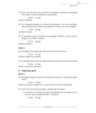 45. Existe monitoramento de acidentes de trabalho e doenças profissionais 
com vistas a orientar atividades de prevenção? 
h Sim h Não 
Verificar registros. 
46. Há divulgação (quadro de avisos/cartazes/painéis, etc.) com instruções 
para prevenção de acidentes de trabalho nos vários setores do hospital? 
h Sim h Não 
Verificar no local. 
47. O hospital promove atividades de prevenção antifumo, uso de álcool e 
drogas, DST e AIDS, e outros? 
h Sim h Não 
Verificar registros. 
Nível 3 
48. O hospital está classificado por áreas ou funções de risco? 
h Sim h Não 
Verificar mapas nas unidades. 
49. Há programas preventivos implantados de acordo com essa classificação? 
h Sim h Não 
Verificar registros e atividades. 
5 – Segurança geral 
Nível 1 
50. O hospital dispõe de saídas de emergência acessíveis e claramente sinali-zadas? 
h Sim h Não 
Verificar no local e também se os acessos não se encontram obstruídos. 
51. Existe um sistema de prevenção e extinção de incêndios? 
• existência de extintores revisados periodicamente de acordo com as 
normas técnicas (NBR 8674/84 – 7532/82)? 
h Sim h Não 
ANEXO 3 
115 
 