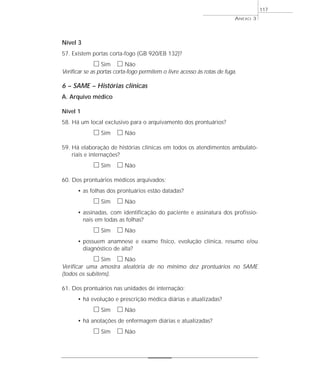 Nível 3 
57. Existem portas corta-fogo (GB 920/EB 132)? 
h Sim h Não 
Verificar se as portas corta-fogo permitem o livre acesso às rotas de fuga. 
6 – SAME – Histórias clínicas 
A. Arquivo médico 
Nível 1 
58. Há um local exclusivo para o arquivamento dos prontuários? 
h Sim h Não 
59. Há elaboração de histórias clínicas em todos os atendimentos ambulato-riais 
e internações? 
h Sim h Não 
60. Dos prontuários médicos arquivados: 
• as folhas dos prontuários estão datadas? 
h Sim h Não 
• assinadas, com identificação do paciente e assinatura dos profissio-nais 
em todas as folhas? 
h Sim h Não 
• possuem anamnese e exame físico, evolução clínica, resumo e/ou 
diagnóstico de alta? 
h Sim h Não 
Verificar uma amostra aleatória de no mínimo dez prontuários no SAME 
(todos os subitens). 
61. Dos prontuários nas unidades de internação: 
• há evolução e prescrição médica diárias e atualizadas? 
h Sim h Não 
• há anotações de enfermagem diárias e atualizadas? 
h Sim h Não 
ANEXO 3 
117 
 