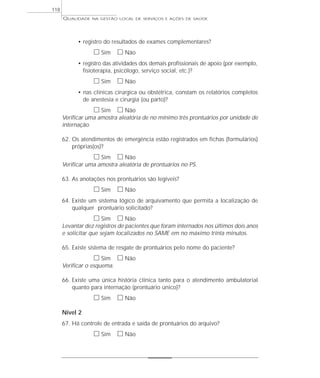 QUALIDADE NA GESTÃO LOCAL DE SERVIÇOS E AÇÕES DE SAÚDE 
• registro do resultados de exames complementares? 
h Sim h Não 
• registro das atividades dos demais profissionais de apoio (por exemplo, 
fisioterapia, psicólogo, serviço social, etc.)? 
h Sim h Não 
• nas clínicas cirúrgica ou obstétrica, constam os relatórios completos 
de anestesia e cirurgia (ou parto)? 
h Sim h Não 
Verificar uma amostra aleatória de no mínimo três prontuários por unidade de 
internação. 
62. Os atendimentos de emergência estão registrados em fichas (formulários) 
próprias(os)? 
h Sim h Não 
Verificar uma amostra aleatória de prontuários no PS. 
63. As anotações nos prontuários são legíveis? 
h Sim h Não 
64. Existe um sistema lógico de arquivamento que permita a localização de 
qualquer prontuário solicitado? 
h Sim h Não 
Levantar dez registros de pacientes que foram internados nos últimos dois anos 
e solicitar que sejam localizados no SAME em no máximo trinta minutos. 
65. Existe sistema de resgate de prontuários pelo nome do paciente? 
h Sim h Não 
Verificar o esquema. 
66. Existe uma única história clínica tanto para o atendimento ambulatorial 
quanto para internação (prontuário único)? 
h Sim h Não 
Nível 2 
67. Há controle de entrada e saída de prontuários do arquivo? 
h Sim h Não 
118 
 