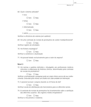 68. Qual o sistema utilizado? 
• livro 
h Sim h Não 
• fichas 
h Sim h Não 
• informatizado 
h Sim h Não 
• outros _____________________________________________________________________ 
Verificar a eficiência do sistema (um subitem). 
69. Há uma comissão de revisão de prontuários de caráter multiprofissional? 
h Sim h Não 
Verificar registro de atividades. 
70. Há fichário nosológico? 
h Sim h Não 
Verificar a existência e atualização. 
71. Há pessoal lotado exclusivamente para o setor de arquivo? 
h Sim h Não 
Nível 3 
72. Há normas e padrões definidos e divulgados aos profissionais médicos 
referentes à elaboração de histórias clínicas, determinados pela comissão 
de revisão de prontuários? 
h Sim h Não 
Verificar a normatização e pesquisar junto ao corpo clínico acerca do seu conhe-cimento. 
Entevistar pelo menos um médico de cada unidade de internação. 
73. É possível acessar o arquivo durante as 24 horas do dia? 
h Sim h Não 
Verificar escala de distribuição dos funcionários para os diferentes turnos. 
74. A comissão de revisão de prontuários faz levantamentos sobre a satisfação 
dos diferentes usuários dos registros médico-hospitalares? 
h Sim h Não 
Verificar o mecanismo e relatórios. 
ANEXO 3 
119 
 