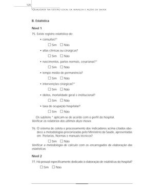 QUALIDADE NA GESTÃO LOCAL DE SERVIÇOS E AÇÕES DE SAÚDE 
B. Estatística 
Nível 1 
75. Existe registro estatístico de: 
• consultas?* 
h Sim h Não 
• altas clínicas ou cirúrgicas? 
h Sim h Não 
• nascimentos, partos normais, cesarianas?* 
h Sim h Não 
• tempo médio de permanência? 
h Sim h Não 
• intervenções cirúrgicas?* 
h Sim h Não 
• óbitos, mortalidade geral e institucional? 
h Sim h Não 
• taxa de ocupação hospitalar? 
h Sim h Não 
Os subitens * aplicam-se de acordo com o perfil do hospital. 
Verificar os relatórios dos últimos doze meses. 
76. O sistema de coleta e processamento dos indicadores acima citados obe-dece 
a metodologias preconizadas pelo Ministério da Saúde, apresentadas 
em Portarias, Normas e manuais técnicos? 
h Sim h Não 
Verificar a metodologia de cálculo com os encarregados da elaboração das 
estatísticas. 
Nível 2 
77. Há pessoal especificamente dedicado à elaboração de estatísticas do hospital? 
h Sim h Não 
120 
 