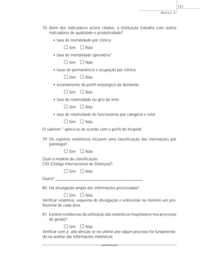 ANEXO 3 
78. Além dos indicadores acima citados, a instituição trabalha com outros 
indicadores de qualidade e produtividade? 
• taxa de mortalidade por clínica 
h Sim h Não 
• taxa de mortalidade operatória* 
h Sim h Não 
• taxas de permanência e ocupação por clínica 
h Sim h Não 
• levantamento do perfil nosológico da demanda 
h Sim h Não 
• taxa de rotatividade ou giro do leito 
h Sim h Não 
• taxa de rotatividade de funcionários por categoria e setor 
h Sim h Não 
O subitem * aplica-se de acordo com o perfil do hospital. 
79. Os registros estatísticos incluem uma classificação das internações por 
patologia? 
h Sim h Não 
Qual o modelo de classificação: 
CID (Código Internacional de Doenças)? 
h Sim h Não 
Outro? ________________________________________________________ 
80. Há divulgação ampla das informações processadas? 
h Sim h Não 
Verificar relatórios, esquema de divulgação e entrevistar no mínimo um pro-fissional 
de cada área. 
81. Existem evidências da utilização das estatísticas hospitalares nos processos 
de gestão? 
h Sim h Não 
Verificar com a alta direção se no último ano algum processo foi fundamenta-do 
na análise das informações estatísticas. 
121 
 