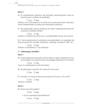 QUALIDADE NA GESTÃO LOCAL DE SERVIÇOS E AÇÕES DE SAÚDE 
Nível 3 
82. Os levantamentos estatísticos são utilizados sistematicamente como ins-trumento 
para a melhoria da qualidade? 
h Sim h Não 
Verificar com a alta direção se no último ano os processos foram sistematica-mente 
fundamentados na análise das informações estatísticas. 
83. São organizadas reuniões periódicas de caráter multiprofissional para dis-cussão 
dos resultados obtidos? 
h Sim h Não 
Verificar os relatórios do último ano e a periodicidade em que elas ocorrem. 
84. É feito levantamento de indicadores de produtividade e de qualidade das 
áreas de apoio? (Por exemplo: laboratório, radiologia, lavanderia, SND, etc.) 
h Sim h Não 
Verificar os indicadores e a sua utilização. 
7 – Informação científica 
Nível 1 
85. Existem publicações das quatro clínicas básicas e sobre emergências em for-ma 
de tratados ou manuais escritos em português disponíveis nas 24 horas? 
h Sim h Não 
Levar em consideração o perfil do hospital. 
86. As publicações existentes têm menos de cinco anos? 
h Sim h Não 
87. Há textos em local de fácil acesso durante 24 horas no PS e UTIs? 
h Sim h Não 
Verificar o material. 
Nível 2 
88. Possui área física própria? 
h Sim h Não 
• há um responsável pela biblioteca? 
h Sim h Não 
122 
 