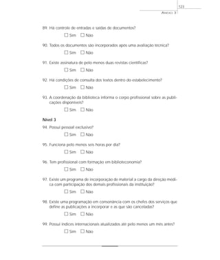 89. Há controle de entradas e saídas de documentos? 
h Sim h Não 
90. Todos os documentos são incorporados após uma avaliação técnica? 
h Sim h Não 
91. Existe assinatura de pelo menos duas revistas científicas? 
h Sim h Não 
92. Há condições de consulta dos textos dentro do estabelecimento? 
h Sim h Não 
93. A coordenação da biblioteca informa o corpo profissional sobre as publi-cações 
disponíveis? 
h Sim h Não 
Nível 3 
94. Possui pessoal exclusivo? 
h Sim h Não 
95. Funciona pelo menos seis horas por dia? 
h Sim h Não 
96. Tem profissional com formação em biblioteconomia? 
h Sim h Não 
97. Existe um programa de incorporação de material a cargo da direção médi-ca 
com participação dos demais profissionais da instituição? 
h Sim h Não 
98. Existe uma programação em consonância com os chefes dos serviços que 
define as publicações a incorporar e as que são canceladas? 
h Sim h Não 
99. Possui índices internacionais atualizados até pelo menos um mês antes? 
h Sim h Não 
ANEXO 3 
123 
 