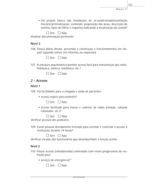 • Há projeto básico das instalações de ar-condicionado/ventilação 
mecânica/climatização, contendo: proposição das áreas, descrição do 
sistema, tipos de filtros e esquema indicando a localização da central? 
h Sim h Não 
Analisar documentação pertinente. 
Nível 3 
106. Possui plano diretor, prevendo a construção e funcionamentos em eta-pas? 
(quando estiver em reformas ou expansão) 
h Sim h Não 
107. A estrutura arquitetônica permite acesso fácil para manutenção das redes: 
hidráulica, elétrica, telefônica, etc.? 
h Sim h Não 
2 – Acessos 
Nível 1 
108. Há facilidades para a chegada e saída de pacientes: 
• acesso seguro para pedestre? 
h Sim h Não 
• acesso facilitado para macas e cadeiras de rodas (rampas, calçada 
rebaixada, etc.)? 
h Sim h Não 
Verificar acessos dos pedestres. 
109. Existe pessoal devidamente treinado para orientar e controlar o acesso à 
instituição durante 24 horas? 
h Sim h Não 
Verificar escalas dos funcionários que desempenham a função acima. 
Nível 2 
110. Possui acesso (entrada/saída) controlado com níveis progressivos de res-trição 
para: 
• serviço de emergência?* 
h Sim h Não 
ANEXO 3 
125 
 