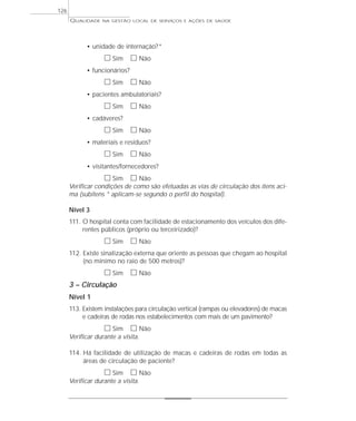 QUALIDADE NA GESTÃO LOCAL DE SERVIÇOS E AÇÕES DE SAÚDE 
• unidade de internação?* 
h Sim h Não 
• funcionários? 
h Sim h Não 
• pacientes ambulatoriais? 
h Sim h Não 
• cadáveres? 
h Sim h Não 
• materiais e resíduos? 
h Sim h Não 
• visitantes/fornecedores? 
h Sim h Não 
Verificar condições de como são efetuadas as vias de circulação dos itens aci-ma 
(subitens * aplicam-se segundo o perfil do hospital). 
Nível 3 
111. O hospital conta com facilidade de estacionamento dos veículos dos dife-rentes 
públicos (próprio ou terceirizado)? 
h Sim h Não 
112. Existe sinalização externa que oriente as pessoas que chegam ao hospital 
(no mínimo no raio de 500 metros)? 
h Sim h Não 
3 – Circulação 
Nível 1 
113. Existem instalações para circulação vertical (rampas ou elevadores) de macas 
e cadeiras de rodas nos estabelecimentos com mais de um pavimento? 
h Sim h Não 
Verificar durante a visita. 
114. Há facilidade de utilização de macas e cadeiras de rodas em todas as 
áreas de circulação de paciente? 
h Sim h Não 
Verificar durante a visita. 
126 
 