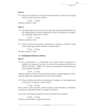 Nível 2 
115. Possui uma sinalização de fácil compreensão nos circuitos de circulação 
interna e áreas de acesso restrito? 
h Sim h Não 
Verificar durante a visita. 
Nível 3 
116. Há independência entre as áreas de espera de pacientes deambulantes ou 
dos transportados em macas/cadeiras de rodas nas unidades de emergên-cia, 
radiologia, laboratório, outros? 
h Sim h Não 
Verificar durante a visita. 
117. Todos os fluxos de pacientes, funcionários, materiais e resíduos evitam 
cruzamentos que possam facilitar a contaminação? 
h Sim h Não 
Verificar durante a visita. 
4 – Instalações/Sistema elétrico 
Nível 1 
118. As características e a capacidade do sistema elétrico obedecem a 
padrões de segurança (ou seja, as normas da Associação Brasileira de 
Normas Técnicas – ABNT) e às demais especificações indispensáveis a 
uma unidade hospitalar? 
h Sim h Não 
Verificar durante a visita se não existem fios expostos e desencapados ou sobre-carga 
de ligação de equipamentos em uma mesma tomada. 
119. Possui sistemas alternativos de geração de energia e de iluminação para 
os locais de circulação e áreas críticas? 
h Sim h Não 
Áreas críticas: UTIs, berçários, centro cirúrgico, centro obstétrico, elevadores, 
emergência, laboratório, banco de sangue e farmácia. 
120. Existe verificação periódica do funcionamento desse sistema? 
h Sim h Não 
Verificar periodicidade e registro dos testes. 
ANEXO 3 
127 
 