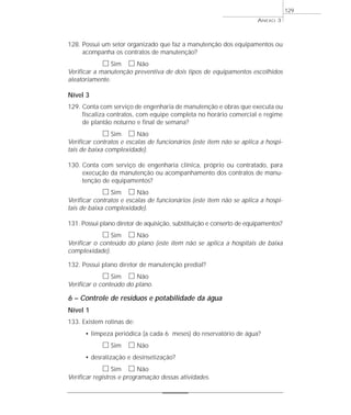 128. Possui um setor organizado que faz a manutenção dos equipamentos ou 
acompanha os contratos de manutenção? 
h Sim h Não 
Verificar a manutenção preventiva de dois tipos de equipamentos escolhidos 
aleatoriamente. 
Nível 3 
129. Conta com serviço de engenharia de manutenção e obras que executa ou 
fiscaliza contratos, com equipe completa no horário comercial e regime 
de plantão noturno e final de semana? 
h Sim h Não 
Verificar contratos e escalas de funcionários (este item não se aplica a hospi-tais 
de baixa complexidade). 
130. Conta com serviço de engenharia clínica, próprio ou contratado, para 
execução da manutenção ou acompanhamento dos contratos de manu-tenção 
de equipamentos? 
h Sim h Não 
Verificar contratos e escalas de funcionários (este item não se aplica a hospi-tais 
de baixa complexidade). 
131. Possui plano diretor de aquisição, substituição e conserto de equipamentos? 
h Sim h Não 
Verificar o conteúdo do plano (este item não se aplica a hospitais de baixa 
complexidade). 
132. Possui plano diretor de manutenção predial? 
h Sim h Não 
Verificar o conteúdo do plano. 
6 – Controle de resíduos e potabilidade da água 
Nível 1 
133. Existem rotinas de: 
• limpeza periódica (a cada 6 meses) do reservatório de água? 
h Sim h Não 
• desratização e desinsetização? 
h Sim h Não 
Verificar registros e programação dessas atividades. 
ANEXO 3 
129 
 