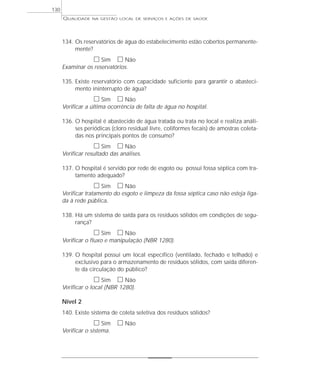 QUALIDADE NA GESTÃO LOCAL DE SERVIÇOS E AÇÕES DE SAÚDE 
134. Os reservatórios de água do estabelecimento estão cobertos permanente-mente? 
h Sim h Não 
Examinar os reservatórios. 
135. Existe reservatório com capacidade suficiente para garantir o abasteci-mento 
ininterrupto de água? 
h Sim h Não 
Verificar a última ocorrência de falta de água no hospital. 
136. O hospital é abastecido de água tratada ou trata no local e realiza análi-ses 
periódicas (cloro residual livre, coliformes fecais) de amostras coleta-das 
nos principais pontos de consumo? 
h Sim h Não 
Verificar resultado das análises. 
137. O hospital é servido por rede de esgoto ou possui fossa séptica com tra-tamento 
adequado? 
h Sim h Não 
Verificar tratamento do esgoto e limpeza da fossa séptica caso não esteja liga-da 
à rede pública. 
138. Há um sistema de saída para os resíduos sólidos em condições de segu-rança? 
h Sim h Não 
Verificar o fluxo e manipulação (NBR 1280). 
139. O hospital possui um local específico (ventilado, fechado e telhado) e 
exclusivo para o armazenamento de resíduos sólidos, com saída diferen-te 
da circulação do público? 
h Sim h Não 
Verificar o local (NBR 1280). 
Nível 2 
140. Existe sistema de coleta seletiva dos resíduos sólidos? 
h Sim h Não 
Verificar o sistema. 
130 
 