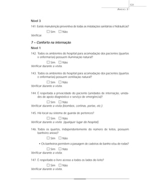 Nível 3 
141. Existe manutenção preventiva de todas as instalações sanitárias e hidráulicas? 
h Sim h Não 
Verificar. 
7 – Conforto na internação 
Nível 1 
142. Todos os ambientes do hospital para acomodação dos pacientes (quartos 
e enfermarias) possuem iluminação natural? 
h Sim h Não 
Verificar durante a visita. 
143. Todos os ambientes do hospital para acomodação dos pacientes (quartos 
e enfermarias) possuem ventilação natural? 
h Sim h Não 
Verificar durante a visita. 
144. É respeitada a privacidade do paciente (unidades de internação, unida-des 
de apoio diagnóstico e serviço de emergência)? 
h Sim h Não 
Verificar durante a visita (biombos, cortinas, portas, etc.). 
145. Há local ou sistema de guarda de pertences? 
h Sim h Não 
Verificar durante a visita (qualquer lugar do hospital). 
146. Todos os quartos, independentemente do número de leitos, possuem 
banheiro anexo? 
h Sim h Não 
• Os banheiros permitem a passagem de cadeiras de banho e/ou de rodas? 
h Sim h Não 
Verificar durante a visita. 
147. É respeitado o livre acesso a todos os lados do leito? 
h Sim h Não 
Verificar durante a visita. 
ANEXO 3 
131 
 