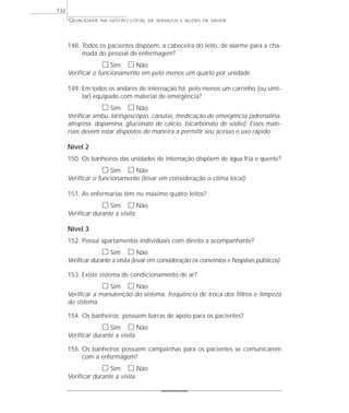 QUALIDADE NA GESTÃO LOCAL DE SERVIÇOS E AÇÕES DE SAÚDE 
148. Todos os pacientes dispõem, à cabeceira do leito, de alarme para a cha-mada 
do pessoal de enfermagem? 
h Sim h Não 
Verificar o funcionamento em pelo menos um quarto por unidade. 
149. Em todos os andares de internação há pelo menos um carrinho (ou simi-lar) 
equipado com material de emergência? 
h Sim h Não 
Verificar ambu, laringoscópio, cânulas, medicação de emergência (adrenalina, 
atropina, dopamina, gluconato de cálcio, bicarbonato de sódio). Esses mate-riais 
devem estar dispostos de maneira a permitir seu acesso e uso rápido. 
Nível 2 
150. Os banheiros das unidades de internação dispõem de água fria e quente? 
h Sim h Não 
Verificar o funcionamento (levar em consideração o clima local). 
151. As enfermarias têm no máximo quatro leitos? 
h Sim h Não 
Verificar durante a visita. 
Nível 3 
152. Possui apartamentos individuais com direito a acompanhante? 
h Sim h Não 
Verificar durante a visita (levar em consideração os convênios e hospitais públicos). 
153. Existe sistema de condicionamento de ar? 
h Sim h Não 
Verificar a manutenção do sistema, freqüência de troca dos filtros e limpeza 
do sistema. 
154. Os banheiros possuem barras de apoio para os pacientes? 
h Sim h Não 
Verificar durante a visita. 
155. Os banheiros possuem campainhas para os pacientes se comunicarem 
com a enfermagem? 
h Sim h Não 
Verificar durante a visita. 
132 
 
