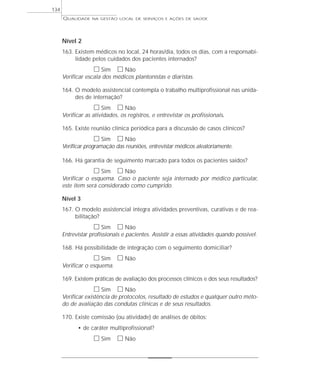 QUALIDADE NA GESTÃO LOCAL DE SERVIÇOS E AÇÕES DE SAÚDE 
Nível 2 
163. Existem médicos no local, 24 horas/dia, todos os dias, com a responsabi-lidade 
pelos cuidados dos pacientes internados? 
h Sim h Não 
Verificar escala dos médicos plantonistas e diaristas. 
164. O modelo assistencial contempla o trabalho multiprofissional nas unida-des 
de internação? 
h Sim h Não 
Verificar as atividades, os registros, e entrevistar os profissionais. 
165. Existe reunião clínica periódica para a discussão de casos clínicos? 
h Sim h Não 
Verificar programação das reuniões, entrevistar médicos aleatoriamente. 
166. Há garantia de seguimento marcado para todos os pacientes saídos? 
h Sim h Não 
Verificar o esquema. Caso o paciente seja internado por médico particular, 
este item será considerado como cumprido. 
Nível 3 
167. O modelo assistencial integra atividades preventivas, curativas e de rea-bilitação? 
h Sim h Não 
Entrevistar profissionais e pacientes. Assistir a essas atividades quando possível. 
168. Há possibilidade de integração com o seguimento domiciliar? 
h Sim h Não 
Verificar o esquema. 
169. Existem práticas de avaliação dos processos clínicos e dos seus resultados? 
h Sim h Não 
Verificar existência de protocolos, resultado de estudos e qualquer outro méto-do 
de avaliação das condutas clínicas e de seus resultados. 
170. Existe comissão (ou atividade) de análises de óbitos: 
• de caráter multiprofissional? 
h Sim h Não 
134 
 